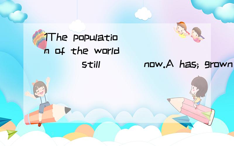 1The population of the world ___still ___ now.A has; grown B will;grow C is growing D is; grown2The whole family ____enjoying the beautiful music now.A is all B all is C all are C are all3The boss had them ____from morning to night.A worked B working