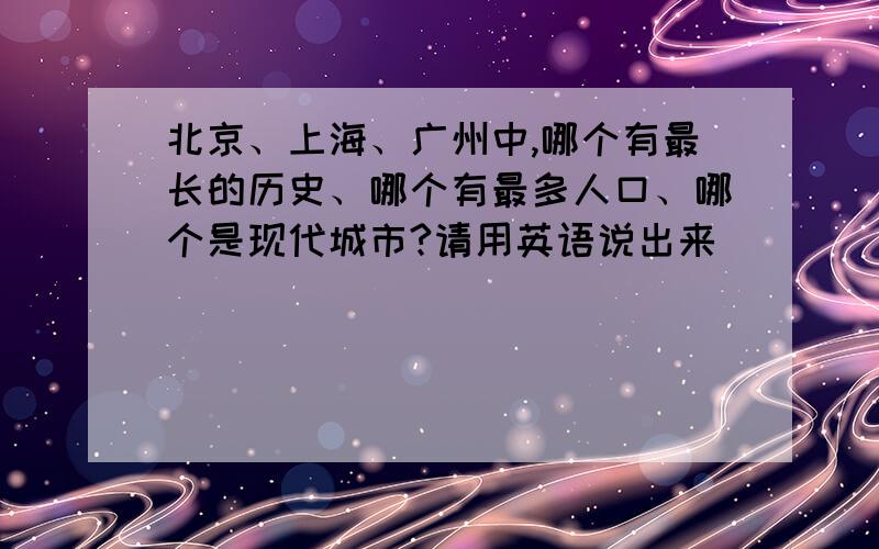 北京、上海、广州中,哪个有最长的历史、哪个有最多人口、哪个是现代城市?请用英语说出来