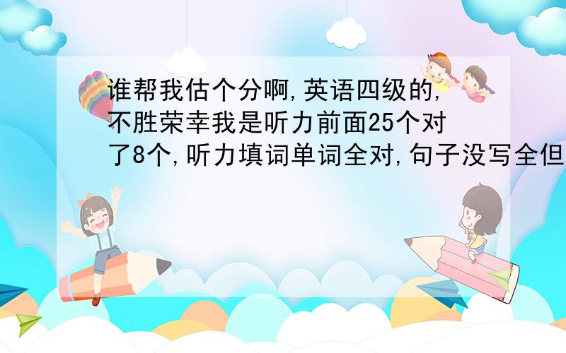 谁帮我估个分啊,英语四级的,不胜荣幸我是听力前面25个对了8个,听力填词单词全对,句子没写全但都写了.快速阅读对了8个,传统才对了3个,15选10对了8个.完型对了8个,翻译对了3到4个,作文自己