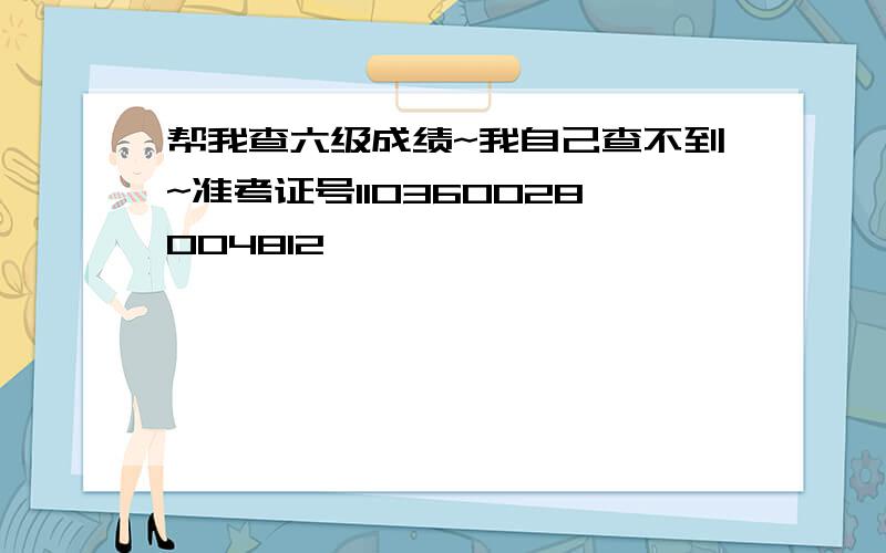 帮我查六级成绩~我自己查不到~准考证号110360028004812