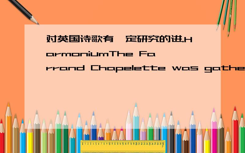 对英国诗歌有一定研究的进.HarmoniumThe Farrand Chapelette was gathering dustin the shadowy porch of Marsden Church.And was due to be bundled off to the skip.Or was mine,for a song,if I wanted it.Sunlight,through stained glass,which day to