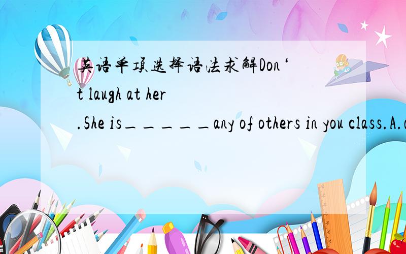 英语单项选择语法求解Don‘t laugh at her.She is_____any of others in you class.A.as clever a student as B.as a clever student asC.so clever a student as D.so a clever student as选A 为什么要这么做