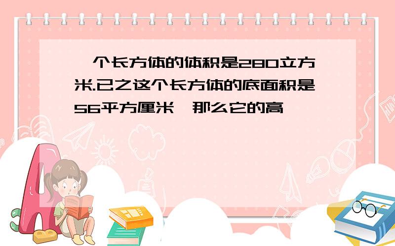 一个长方体的体积是280立方米.已之这个长方体的底面积是56平方厘米,那么它的高