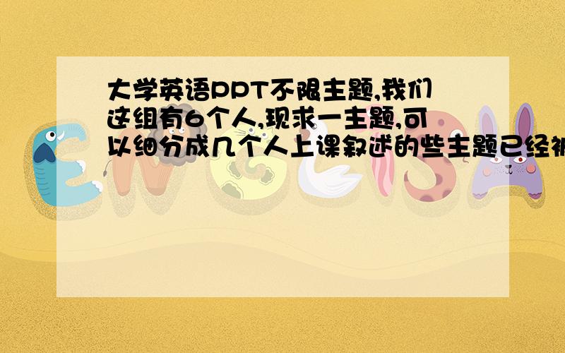 大学英语PPT不限主题,我们这组有6个人,现求一主题,可以细分成几个人上课叙述的些主题已经被之前的几组说过了,比如电影、人人与社会、科技与人类、节日.下个星期就要了哎.急死我了