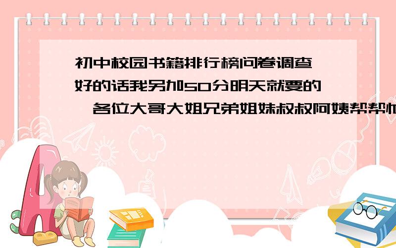 初中校园书籍排行榜问卷调查,好的话我另加50分明天就要的,各位大哥大姐兄弟姐妹叔叔阿姨帮帮忙,