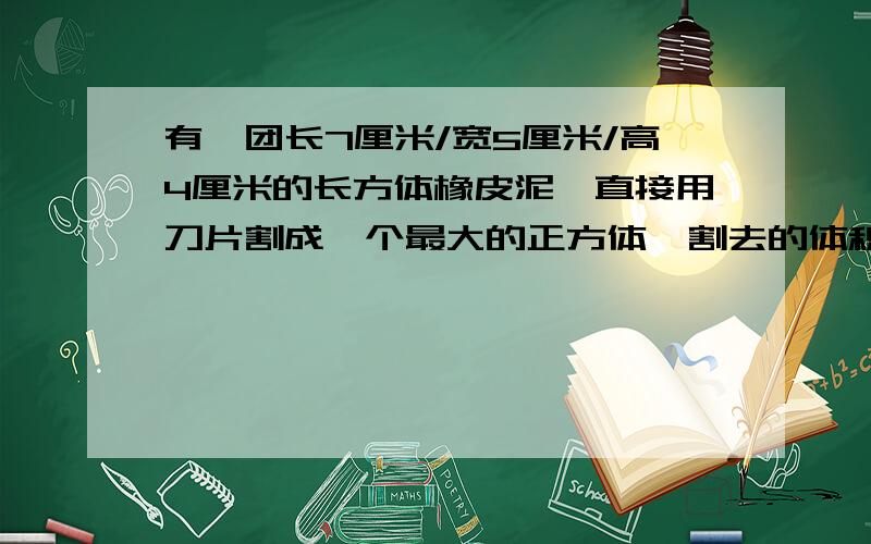 有一团长7厘米/宽5厘米/高4厘米的长方体橡皮泥,直接用刀片割成一个最大的正方体,割去的体积是多少立方米