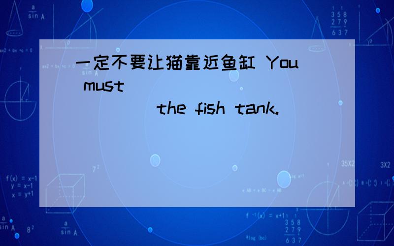 一定不要让猫靠近鱼缸 You must ____________ the fish tank.