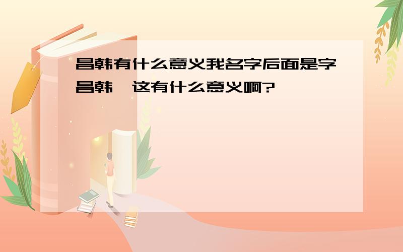 昌韩有什么意义我名字后面是字昌韩,这有什么意义啊?