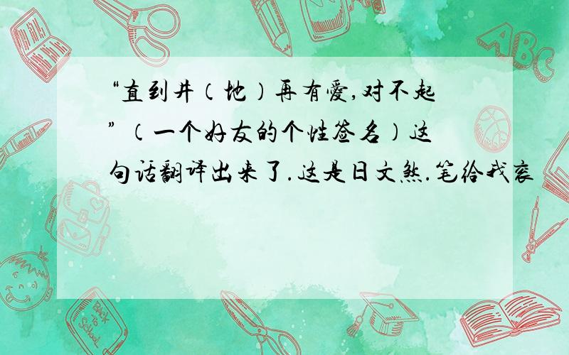 “直到井（地）再有爱,对不起” （一个好友的个性签名）这句话翻译出来了.这是日文煞.笔给我衮