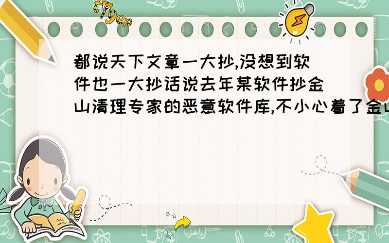 都说天下文章一大抄,没想到软件也一大抄话说去年某软件抄金山清理专家的恶意软件库,不小心着了金山的道,造成大面积误报.没隔多久,该软件又抄了超级巡警的免疫器.唉,一个声名显赫的大