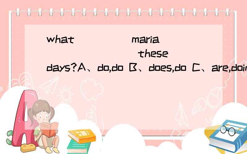 what_____maria________these days?A、do,do B、does,do C、are,doing D、is,doing