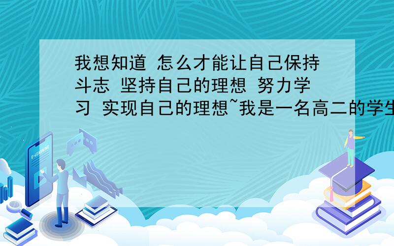 我想知道 怎么才能让自己保持斗志 坚持自己的理想 努力学习 实现自己的理想~我是一名高二的学生 初中虽然玩了三年 但还是考上了一所省重点高中 我想努力学习 考上自己理想的大学（河