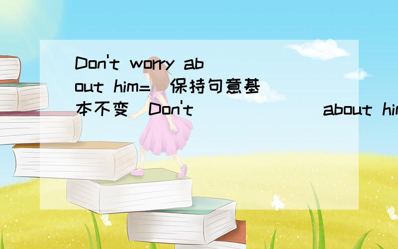 Don't worry about him=（保持句意基本不变）Don't___ ___ about him.Lilly won't come tomorrow,I think.I____ think Lily _____ come tomorrow.优化练习寒假20天六年级英语（N版）天津科学技术出版社 The 10th Day 我要的是所