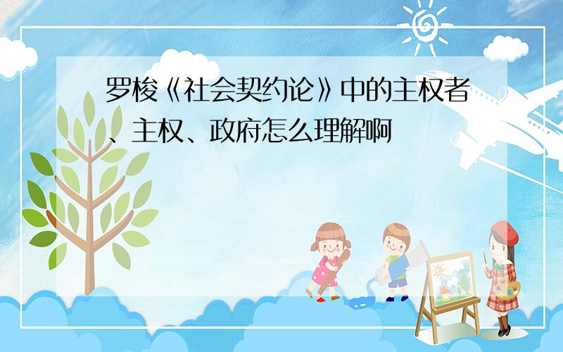 罗梭《社会契约论》中的主权者、主权、政府怎么理解啊