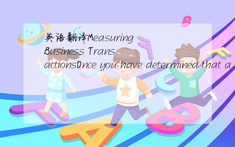 英语翻译Measuring Business TransactionsOnce you have determined that a transaction has occurred,you must decide:1.When the transaction occurred-The recognition issue2.What value to place on the transaction-The valuation issue3.How to categorize t