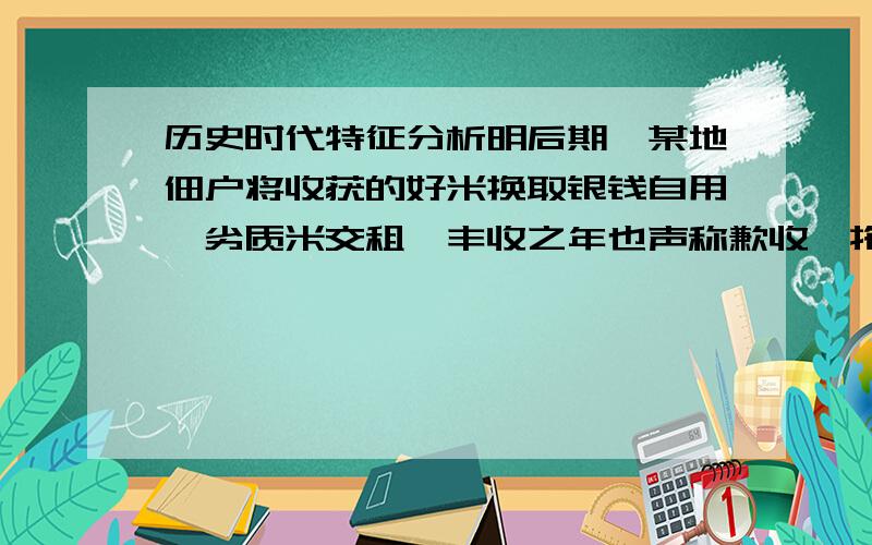 历史时代特征分析明后期,某地佃户将收获的好米换取银钱自用,劣质米交租,丰收之年也声称歉收,拖欠地租“渐以成风”,官府勒令田主完粮纳税,“于是称货（借高利贷）完官而田主病” 帮忙