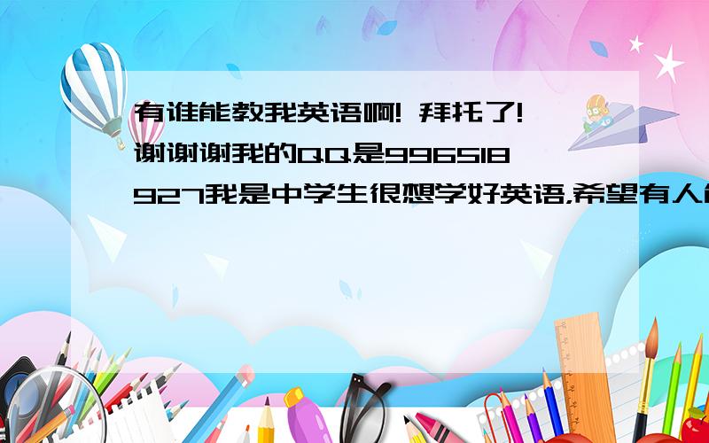 有谁能教我英语啊! 拜托了!谢谢谢我的QQ是996518927我是中学生很想学好英语，希望有人能指导我！！！！！！谢谢