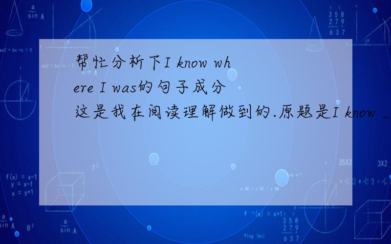 帮忙分析下I know where I was的句子成分这是我在阅读理解做到的.原题是I know __I was.我理解成宾语从句缺宾语,所以选择了what.可答案是where,说是引导地点状语从句.谁能分析下句子成分,并解释为