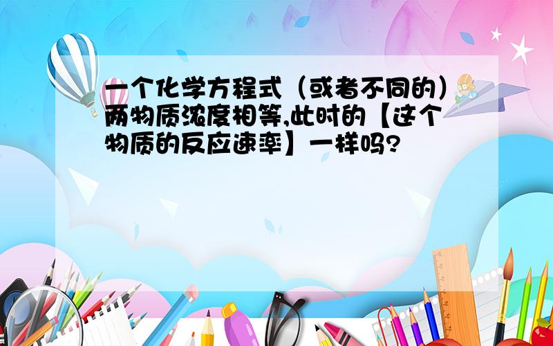 一个化学方程式（或者不同的）两物质浓度相等,此时的【这个物质的反应速率】一样吗?