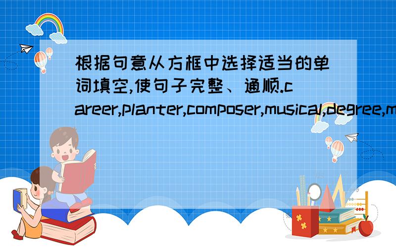 根据句意从方框中选择适当的单词填空,使句子完整、通顺.career,planter,composer,musical,degree,major1.He became a _________ writer in his country because of his hard work.2.My uncle is a flower ________.There are all kinds of flo