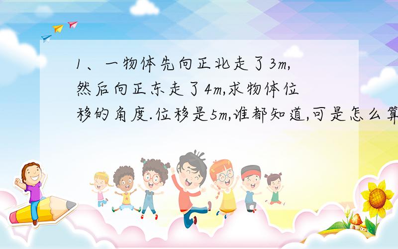 1、一物体先向正北走了3m,然后向正东走了4m,求物体位移的角度.位移是5m,谁都知道,可是怎么算它位移了的角度呢,比如说是北偏东多少度?这个我不会算呢.2、100m跑时运动员可以看成质点.3、矢