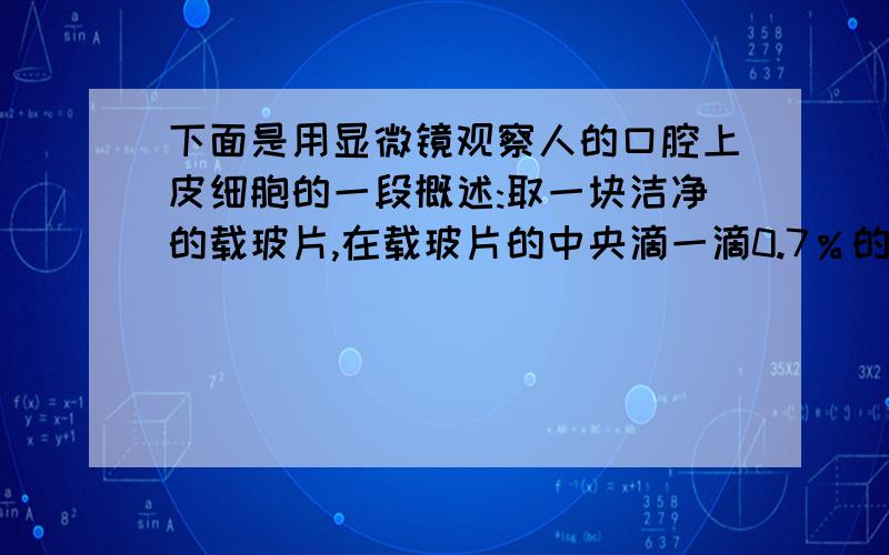 下面是用显微镜观察人的口腔上皮细胞的一段概述:取一块洁净的载玻片,在载玻片的中央滴一滴0.7％的生理盐水.用凉开水把口漱干净,取一根消过毒的牙签在口腔侧壁轻轻刮几下,再把牙签放