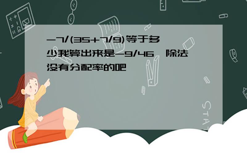 -7/(35+7/9)等于多少我算出来是-9/46,除法没有分配率的吧