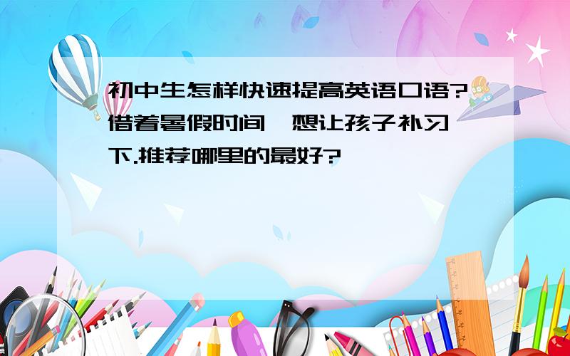 初中生怎样快速提高英语口语?借着暑假时间,想让孩子补习一下.推荐哪里的最好?