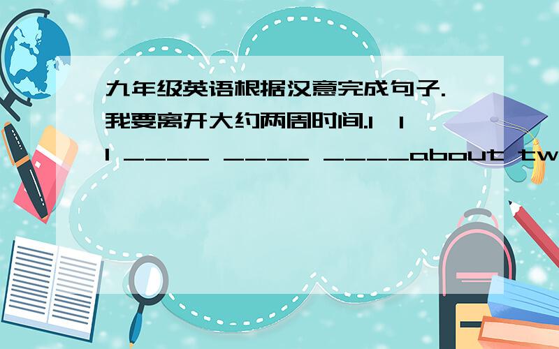 九年级英语根据汉意完成句子.我要离开大约两周时间.I'll ____ ____ ____about two weeks.这是我们曾经住过的房子.This is the ____ ____ we once lived.她不想去天气寒冷的地方.She doesn't want to go to the ____ ____