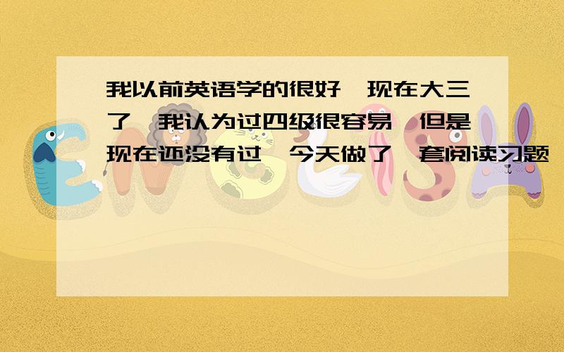 我以前英语学的很好,现在大三了,我认为过四级很容易,但是现在还没有过,今天做了一套阅读习题,错了老多.我现在处于自信与怀疑之间,很矛盾.但是我知道要坚持下去,可是那种错的感觉是在