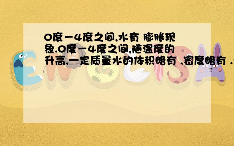 0度－4度之间,水有 膨胀现象.0度－4度之间,随温度的升高,一定质量水的体积略有 ,密度略有 .水有———膨胀现象。体积略有———，密度略有———