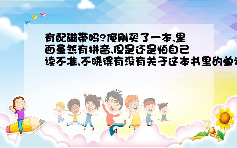 有配磁带吗?俺刚买了一本,里面虽然有拼音,但是还是怕自己读不准,不晓得有没有关于这本书里的单词的磁带哦?...