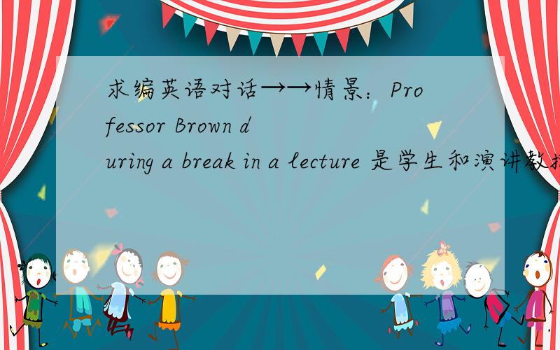 求编英语对话→→情景：Professor Brown during a break in a lecture 是学生和演讲教授在演讲休息期间的对话 2人