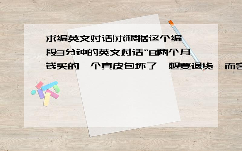 求编英文对话!求根据这个编一段3分钟的英文对话“B两个月钱买的一个真皮包坏了,想要退货,而客服助理想要换新的给他”