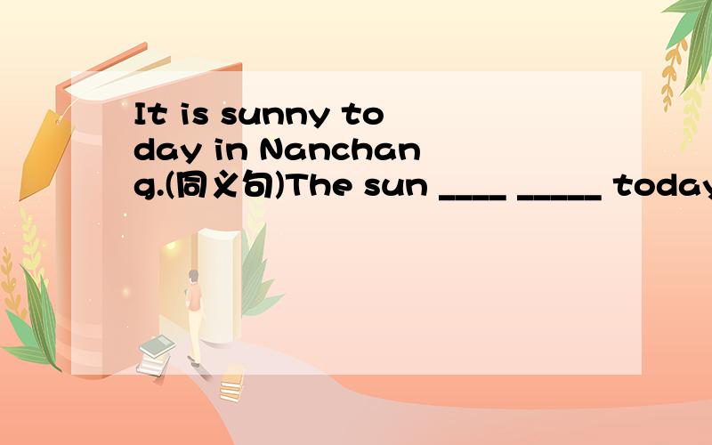 It is sunny today in Nanchang.(同义句)The sun ____ _____ today in Nanchang.根据句意,用in、on、at或者/填空They will go to the cinema ____ this afternoonI will give my teachers flowers ____ Teacher's Day.