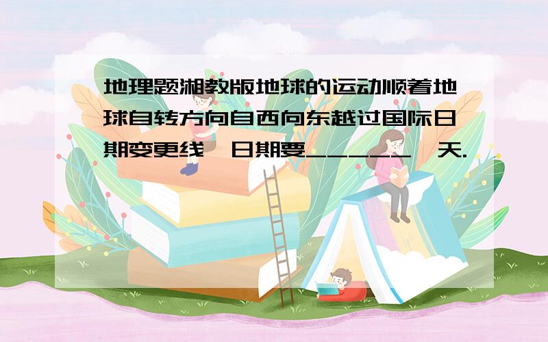 地理题湘教版地球的运动顺着地球自转方向自西向东越过国际日期变更线,日期要_____一天.