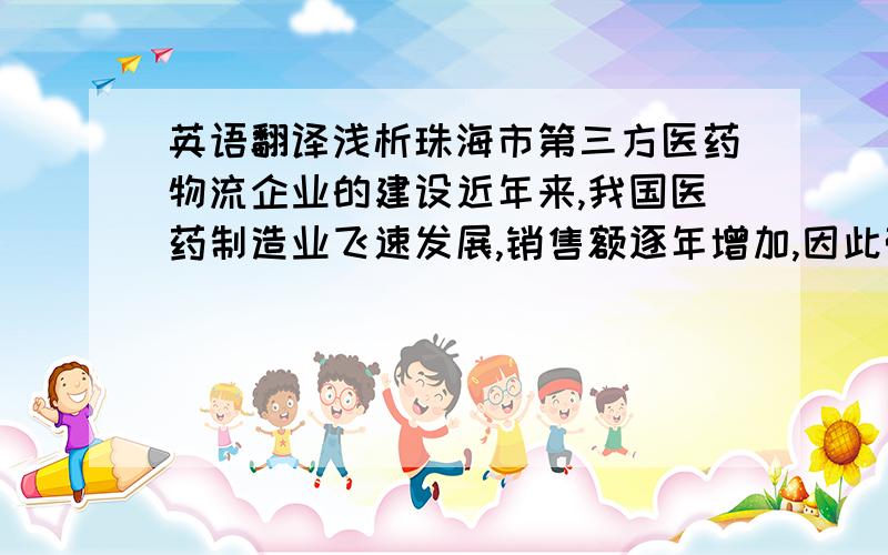 英语翻译浅析珠海市第三方医药物流企业的建设近年来,我国医药制造业飞速发展,销售额逐年增加,因此带动了医药物流企业快速发展.但大部分物流模式仍然停留在以医药公司自营的第一方和