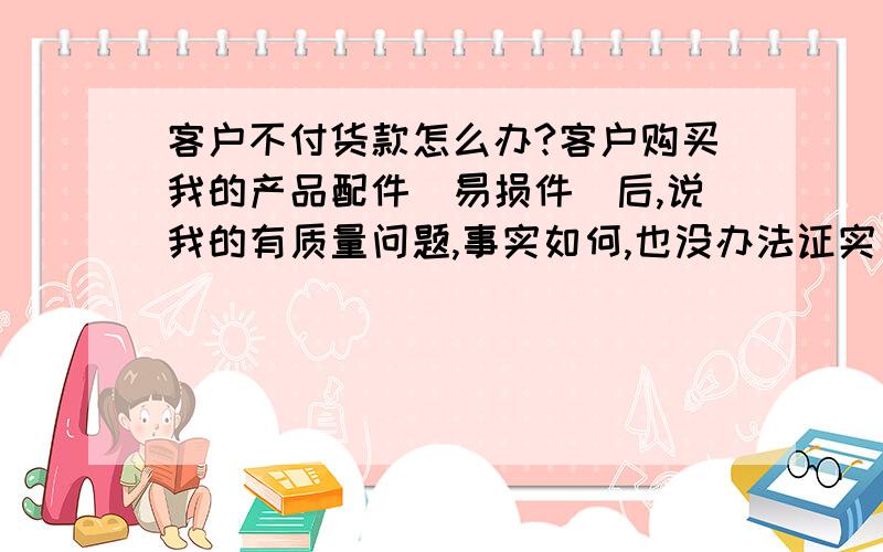 客户不付货款怎么办?客户购买我的产品配件（易损件）后,说我的有质量问题,事实如何,也没办法证实；客户将认为有质量问题的货款全部付给了我.目的是为减少我的对他不付款的警惕性,接