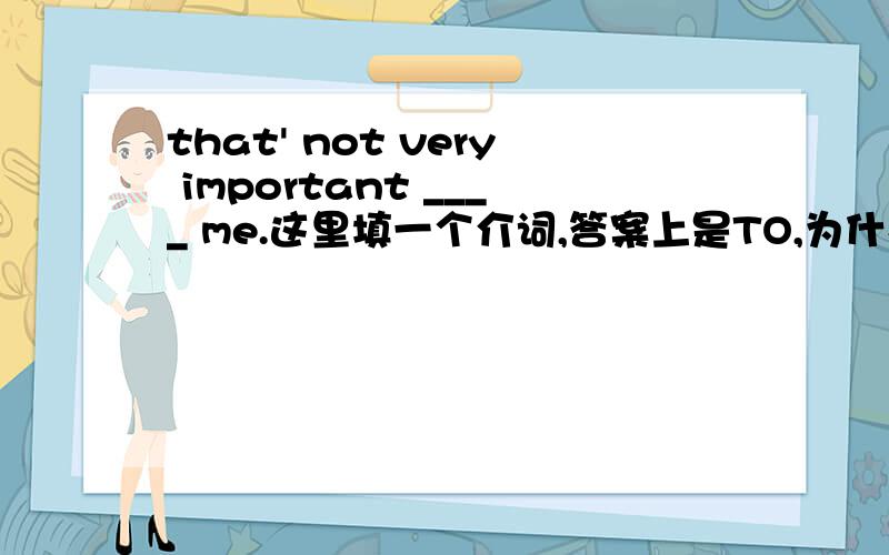 that' not very important ____ me.这里填一个介词,答案上是TO,为什么不可以填FOR好像填FOR翻译过来更顺口啊?快