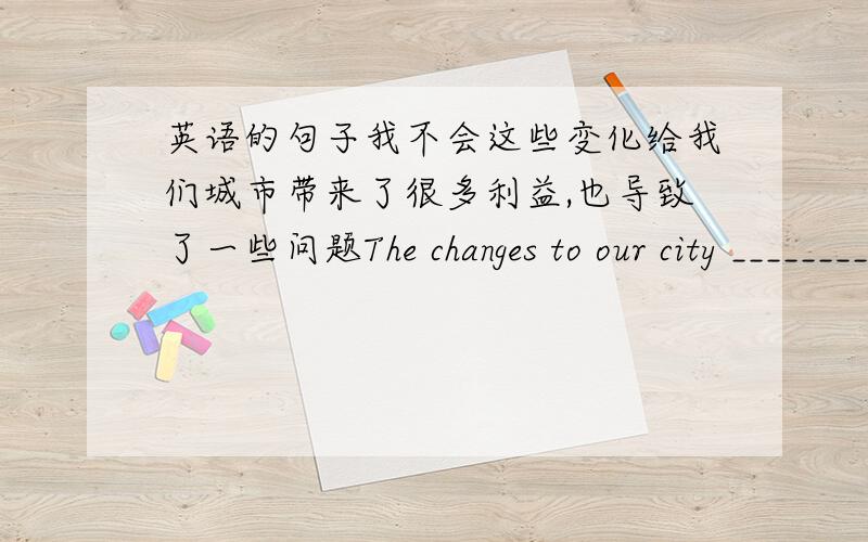 英语的句子我不会这些变化给我们城市带来了很多利益,也导致了一些问题The changes to our city _________and also __________