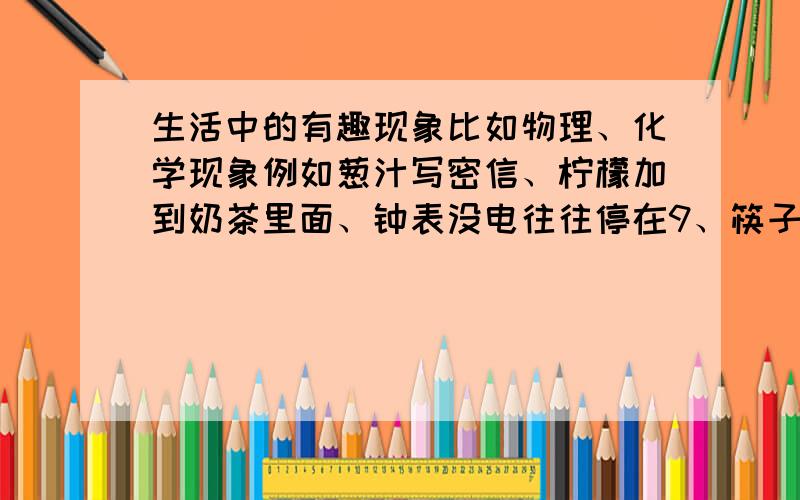 生活中的有趣现象比如物理、化学现象例如葱汁写密信、柠檬加到奶茶里面、钟表没电往往停在9、筷子提米；希望能获得该现象的过程、原理；回答要是很令人满意我会想办法多给你分我希