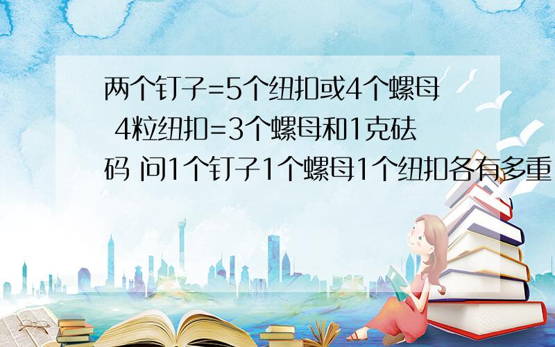 两个钉子=5个纽扣或4个螺母 4粒纽扣=3个螺母和1克砝码 问1个钉子1个螺母1个纽扣各有多重