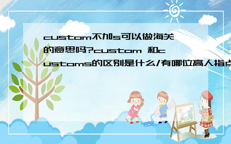custom不加s可以做海关的意思吗?custom 和customs的区别是什么/有哪位高人指点一下,谢谢!