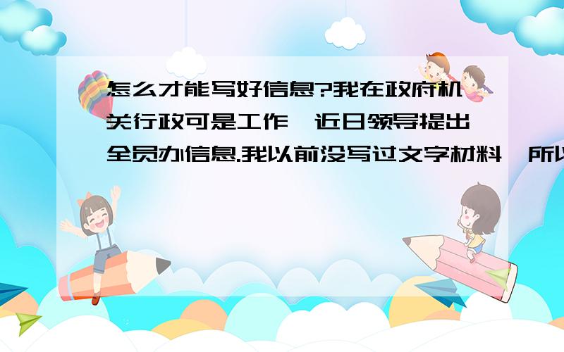 怎么才能写好信息?我在政府机关行政可是工作,近日领导提出全员办信息.我以前没写过文字材料,所以毫无头绪不知道怎么写,