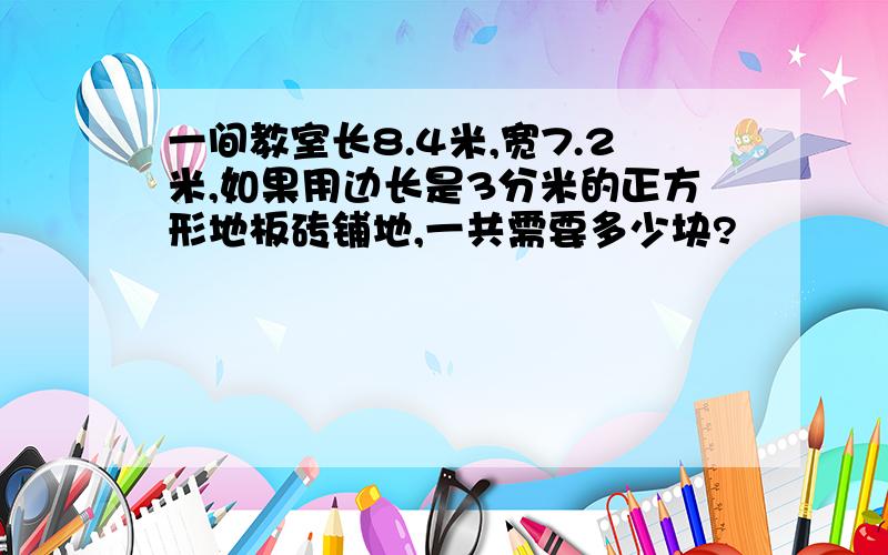 一间教室长8.4米,宽7.2米,如果用边长是3分米的正方形地板砖铺地,一共需要多少块?