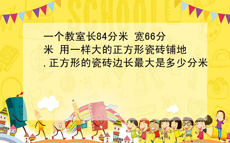 一个教室长84分米 宽66分米 用一样大的正方形瓷砖铺地,正方形的瓷砖边长最大是多少分米