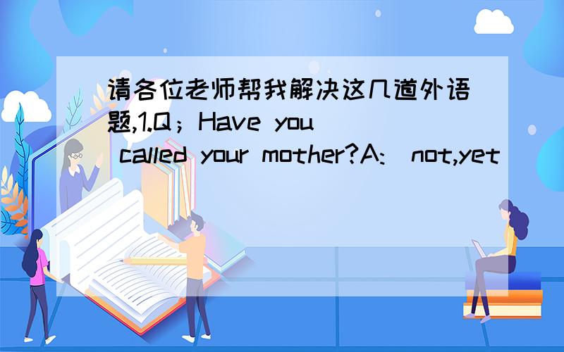 请各位老师帮我解决这几道外语题,1.Q；Have you called your mother?A:(not,yet)________________ ________2.Q:Have you cleaned up your room?A :(yes,already)_______________________3.Q:Have you closed the windows yet?A:(not,yet)______________