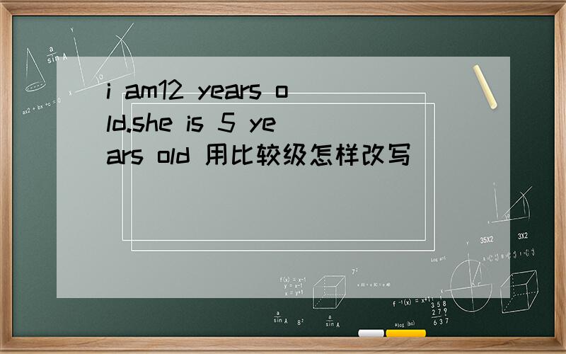 i am12 years old.she is 5 years old 用比较级怎样改写