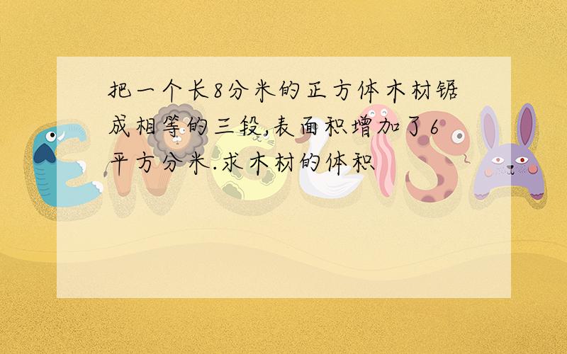 把一个长8分米的正方体木材锯成相等的三段,表面积增加了6平方分米.求木材的体积