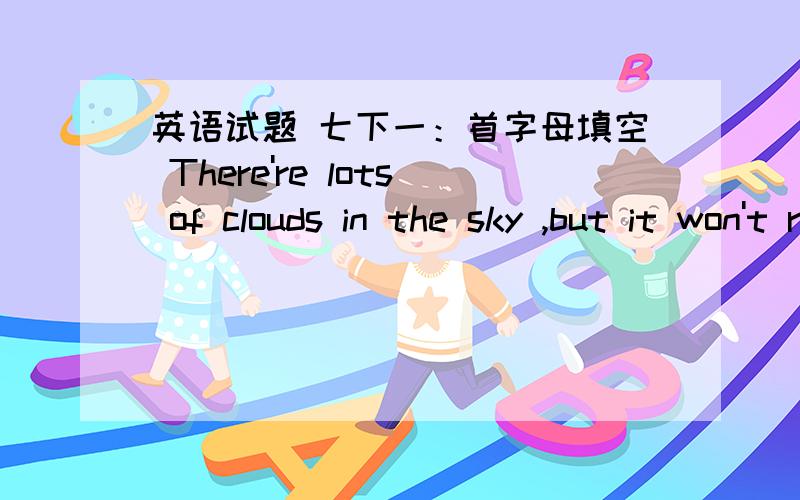 英语试题 七下一：首字母填空 There're lots of clouds in the sky ,but it won't rain today.lsn't that s___?二：翻译 地球上没有水和空气,就没有生命There is ____________,water or air _________.三：同义句：The boy hates